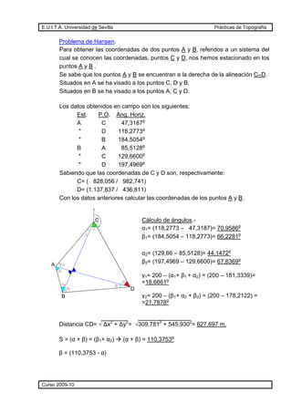 E.U.I.T.A. Universidad de Sevilla Prácticas de Topografía
Curso 2009-10
Problema de Hansen.
Para obtener las coordenadas de dos puntos A y B, referidos a un sistema del
cual se conocen las coordenadas, puntos C y D, nos hemos estacionado en los
puntos A y B .
Se sabe que los puntos A y B se encuentran a la derecha de la alineación C–D.
Situados en A se ha visado a los puntos C, D y B.
Situados en B se ha visado a los puntos A, C y D.
Los datos obtenidos en campo son los siguientes:
Est. P.O. Ang. Horiz.
A C 47,3187g
" D 118,2773g
" B 184,5054g
B A 85,5128g
" C 129,6600g
" D 197,4969g
Sabiendo que las coordenadas de C y D son, respectivamente:
C= ( 828,056 / 982,741)
D= (1.137,837 / 436,811)
Con los datos anteriores calcular las coordenadas de los puntos A y B.
Cálculo de ángulos.-
α1= (118,2773 – 47,3187)= 70,9586g
β1= (184,5054 – 118,2773)= 66,2281g
α2= (129,66 – 85,5128)= 44,1472g
β2= (197,4969 – 129,6600)= 67,8369g
γ1= 200 – (α1+ β1 + α2) = (200 – 181,3339)=
=18,6661g
γ2= 200 – (β1+ α2 + β2) = (200 – 178,2122) =
=21,7878g
Distancia CD= √ Δx2
+ Δy2
= √309,7812
+ 545,9302
= 627,697 m.
S = (α + β) = (β1+ α2) (α + β) = 110,3753g
β = (110,3753 - α)
B
A
C
D
1
1
1
2
2
2
 