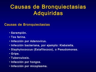 Causas de Bronquiectasias
Adquiridas
Causas de Bronquiectasias
• Sarampión.
• Tos ferina.
• Infección por Adenovirus.
• Infección bacteriana, por ejemplo: Klebsiella.
• Staphylococcus (Estafilococo), o Pseudomonas.
• Gripe.
• Tuberculosis.
• Infección por hongos.
• Infección por micoplasma.

 