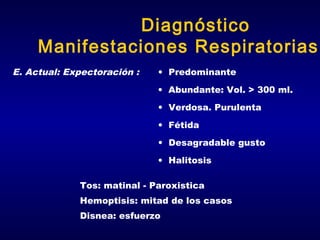 Diagnóstico
Manifestaciones Respiratorias
E. Actual: Expectoración :

• Predominante
• Abundante: Vol. > 300 ml.
• Verdosa. Purulenta
• Fétida
• Desagradable gusto
• Halitosis

Tos: matinal - Paroxistica
Hemoptisis: mitad de los casos
Disnea: esfuerzo

 