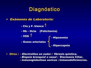 Diagnóstico
• Exámenes de Laboratorio:
- Cta y F. blanca
- Hb – Hcto

(Policitemia)

- VSG

- Hipoxemia

- Gases arteriales
- Hipercapnia
• Otros : - Electrolitos en sudor : fibrosis quistica.
- Biopsia bronquial o nasal : Discinesia Ciliar.
- Inmunoglobulinas sericas : Inmunodeficiencias.

 