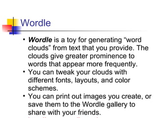 Wordle
• Wordle is a toy for generating “word
  clouds” from text that you provide. The
  clouds give greater prominence to
  words that appear more frequently.
• You can tweak your clouds with
  different fonts, layouts, and color
  schemes.
• You can print out images you create, or
  save them to the Wordle gallery to
  share with your friends.
 