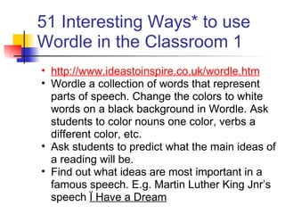 51 Interesting Ways* to use
Wordle in the Classroom 1
• http://www.ideastoinspire.co.uk/wordle.htm
• Wordle a collection of words that represent
  parts of speech. Change the colors to white
  words on a black background in Wordle. Ask
  students to color nouns one color, verbs a
  different color, etc.
• Ask students to predict what the main ideas of
  a reading will be.
• Find out what ideas are most important in a
  famous speech. E.g. Martin Luther King Jnr’s
  speech Ï Have a Dream
 