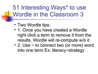 51 Interesting Ways* to use
Wordle in the Classroom 3
• Two Wordle tips:
• 1. Once you have created a Wordle
  right click a term to remove it from the
  results. Wordle will re-compute w/o it.
• 2. Use ~ to connect two (or more) word
  into one term Ex: literacy~strategy
 