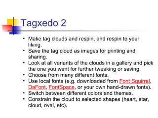 Tagxedo 2
• Make tag clouds and respin, and respin to your
  liking.
• Save the tag cloud as images for printing and
  sharing.
• Look at all variants of the clouds in a gallery and pick
  the one you want for further tweaking or saving.
• Choose from many different fonts.
• Use local fonts (e.g. downloaded from Font Squirrel,
  DaFont, FontSpace, or your own hand-drawn fonts).
• Switch between different colors and themes.
• Constrain the cloud to selected shapes (heart, star,
  cloud, oval, etc).
 
