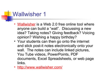 Wallwisher 1
• Wallwisher is a Web 2.0 free online tool where
  anyone can build a “wall”. Discussing a new
  idea? Taking notes? Giving feedback? Voicing
  opinion? Wishing a happy birthday?
• Your students can then go onto the internet
  and stick post-it notes electronically onto your
  wall. The notes can include linked pictures,
  You Tube videos, PowerPoints, PDF
  documents, Excel Spreadsheets, or web page
  links.
• http://www.wallwisher.com/
 