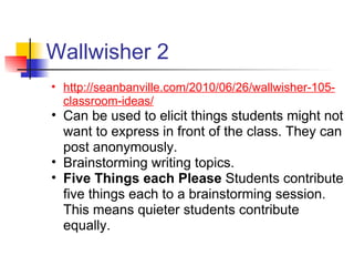 Wallwisher 2
• http://seanbanville.com/2010/06/26/wallwisher-105-
  classroom-ideas/
• Can be used to elicit things students might not
  want to express in front of the class. They can
  post anonymously.
• Brainstorming writing topics.
• Five Things each Please Students contribute
  five things each to a brainstorming session.
  This means quieter students contribute
  equally.
 