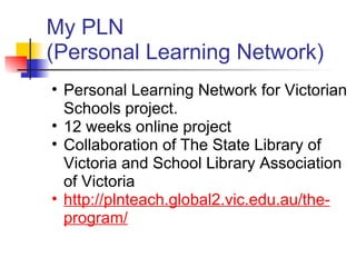 My PLN
(Personal Learning Network)
• Personal Learning Network for Victorian
  Schools project.
• 12 weeks online project
• Collaboration of The State Library of
  Victoria and School Library Association
  of Victoria
• http://plnteach.global2.vic.edu.au/the-
  program/
 