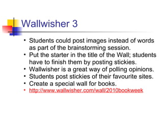 Wallwisher 3
• Students could post images instead of words
  as part of the brainstorming session.
• Put the starter in the title of the Wall; students
  have to finish them by posting stickies.
• Wallwisher is a great way of polling opinions.
• Students post stickies of their favourite sites.
• Create a special wall for books.
• http://www.wallwisher.com/wall/2010bookweek
 