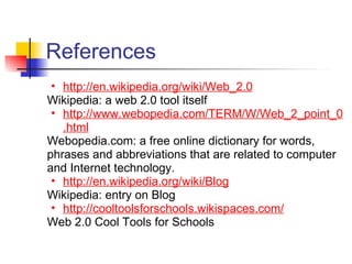 References
 • http://en.wikipedia.org/wiki/Web_2.0
Wikipedia: a web 2.0 tool itself
 • http://www.webopedia.com/TERM/W/Web_2_point_0
   .html
Webopedia.com: a free online dictionary for words,
phrases and abbreviations that are related to computer
and Internet technology.
 • http://en.wikipedia.org/wiki/Blog
Wikipedia: entry on Blog
 • http://cooltoolsforschools.wikispaces.com/
Web 2.0 Cool Tools for Schools
 