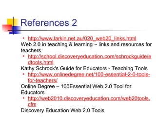 References 2
 • http://www.larkin.net.au/020_web20_links.html
Web 2.0 in teaching & learning ~ links and resources for
teachers
 • http://school.discoveryeducation.com/schrockguide/e
   dtools.html
Kathy Schrock's Guide for Educators - Teaching Tools
 • http://www.onlinedegree.net/100-essential-2-0-tools-
   for-teachers/
Online Degree – 100Essential Web 2.0 Tool for
Educators
 • http://web2010.discoveryeducation.com/web20tools.
   cfm
Discovery Education Web 2.0 Tools
 