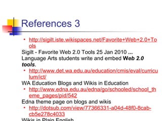 References 3
 • http://sigilt.iste.wikispaces.net/Favorite+Web+2.0+To
   ols
Sigilt - Favorite Web 2.0 Tools 25 Jan 2010 ...
Language Arts students write and embed Web 2.0
tools.
 • http://www.det.wa.edu.au/education/cmis/eval/curricu
   lum/ict/
WA Education Blogs and Wikis in Education
 • http://www.edna.edu.au/edna/go/schooled/school_th
   eme_pages/pid/542
Edna theme page on blogs and wikis
 • http://dotsub.com/view/77366331-a04d-48f0-8cab-
   cb5e278c4033
 