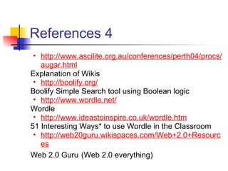References 4
 • http://www.ascilite.org.au/conferences/perth04/procs/
   augar.html
Explanation of Wikis
 • http://boolify.org/
Boolify Simple Search tool using Boolean logic
 • http://www.wordle.net/
Wordle
 • http://www.ideastoinspire.co.uk/wordle.htm
51 Interesting Ways* to use Wordle in the Classroom
 • http://web20guru.wikispaces.com/Web+2.0+Resourc
   es
Web 2.0 Guru (Web 2.0 everything)
 
