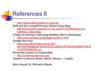 References 6
 • http://2kmand2kj.global2.vic.edu.au/
2KM and 2KJ Leopold Primary School Class Blog
 • http://primarytech.global2.vic.edu.au/2011/02/06/5steps-to-
    starting-a-class-blog/
5 Steps to starting a class blog Kathleen Morris (McGeady)
 • http://www.google.com/google-d-s/tour1.html
Google Docs tour
 • https://sas.elluminate.com/p.jnlp?
    sid=2007026&psid=2010-05-25.2308.D.D7D4C0FD46AE724CE
    C153475C9816C.vcr
Elluminate session on Cybersafety
 • http://creativecommons.org/
Creative Commons Share, Remix, Reuse — Legally

Mary Asquith St. Richard’s Kilsyth
 