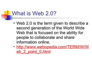 What is Web 2.0?
• Web 2.0 is the term given to describe a
  second generation of the World Wide
  Web that is focused on the ability for
  people to collaborate and share
  information online.
• http://www.webopedia.com/TERM/W/W
  eb_2_point_0.html
 