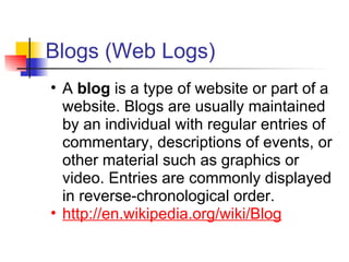 Blogs (Web Logs)
• A blog is a type of website or part of a
  website. Blogs are usually maintained
  by an individual with regular entries of
  commentary, descriptions of events, or
  other material such as graphics or
  video. Entries are commonly displayed
  in reverse-chronological order.
• http://en.wikipedia.org/wiki/Blog
 