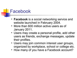 Facebook
• Facebook is a social networking service and
  website launched in February 2004.
• More than 600 million active users as of
  January 2011.
• Users may create a personal profile, add other
  users as friends, exchange messages, update
  their profiles.
• Users may join common interest user groups,
  organized by workplace, school or college etc.
• How many of you have a Facebook account?
 