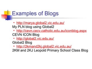 Examples of Blogs
 • http://marya.global2.vic.edu.au/
My PLN blog using Global2
 • http://cevn.cecv.catholic.edu.au/iconblog.aspx
CEVN ICON Blog
 • http://global2.vic.edu.au/
Global2 Blog
 • http://2kmand2kj.global2.vic.edu.au/
2KM and 2KJ Leopold Primary School Class Blog
 