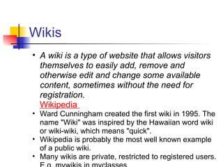 Wikis
• A wiki is a type of website that allows visitors
  themselves to easily add, remove and
  otherwise edit and change some available
  content, sometimes without the need for
  registration.
  Wikipedia
• Ward Cunningham created the first wiki in 1995. The
  name "Wiki" was inspired by the Hawaiian word wiki
  or wiki-wiki, which means "quick".
• Wikipedia is probably the most well known example
  of a public wiki.
• Many wikis are private, restricted to registered users.
 