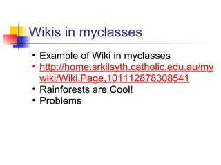 Wikis in myclasses
• Example of Wiki in myclasses
• http://home.srkilsyth.catholic.edu.au/my
  wiki/Wiki.Page,101112878308541
• Rainforests are Cool!
• Problems
 