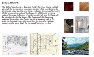 DESIGN CONCEPT:
The Collins’ new home in Cashiers, North Carolina, boasts multiple
views of the surrounding mountain terrain. While maintaining the
structure’s integrity, the new design embrases the natural integrity
of the surrounding, natural landscape. In addition to applying
natural textures, influences of modern materials and finisheds will
be introduced into the design. The features of this home are
designed to function as a family dwelling space, as well as for
entertaining guests. An ADA compliant in-law suite has been
added, on the lower level, for the couple’s mother-in-law.
 