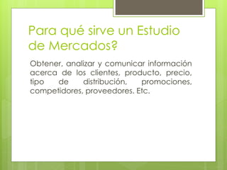 Para qué sirve un Estudio
de Mercados?
Obtener, analizar y comunicar información
acerca de los clientes, producto, precio,
tipo  de     distribución,  promociones,
competidores, proveedores. Etc.
 