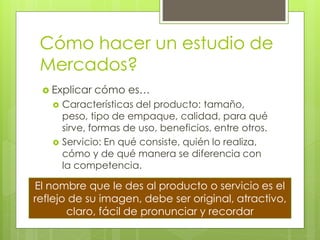 Cómo hacer un estudio de
 Mercados?
  Explicar   cómo es…
    Características del producto: tamaño,
     peso, tipo de empaque, calidad, para qué
     sirve, formas de uso, beneficios, entre otros.
    Servicio: En qué consiste, quién lo realiza,
     cómo y de qué manera se diferencia con
     la competencia.

El nombre que le des al producto o servicio es el
reflejo de su imagen, debe ser original, atractivo,
       claro, fácil de pronunciar y recordar
 