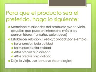 Para que el producto sea el
preferido, haga lo siguiente:
 Mencione  cualidades del producto y/o servicio,
  aquellas que puedan interesarle más a los
  consumidores (tamaño, color, peso)
 Establecer relación, Precio/calidad; por ejemplo:
   Bajos precios, baja calidad
   Bajos precios alta calidad
   Altos precios alta calidad
   Altos precios baja calidad

 Deje   lo viejo, use lo nuevo (tecnologías)
 