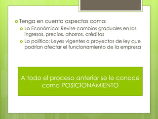  Tenga   en cuenta aspectos como:
  Lo Económico: Revise cambios graduales en los
   ingresos, precios, ahorros, créditos
  Lo político: Leyes vigentes o proyectos de ley que
   podrían afectar el funcionamiento de la empresa




  A todo el proceso anterior se le conoce
        como POSICIONAMIENTO
 
