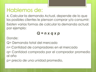 Hablemos de:
4. Calcular la demanda Actual, depende de lo que
los posibles clientes le piensan comprar y/o consumir;
Existen varias formas de calcular la demanda actual;
por ejemplo:
                   Q=nxqxp
Donde:
Q= Demanda total del mercado
n= Cantidad de compradores en el mercado
q= Cantidad comprada por el comprador promedio
al año
p= precio de una unidad promedio,
 