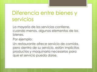 Diferencia entre bienes y
servicios
La mayoría de los servicios contiene,
cuando menos, algunos elementos de los
bienes.
Por ejemplo:
Un restaurante ofrece servicio de comida,
pero dentro de su servicio, están implícitos
productos y maquinaria necesarios para
que el servicio pueda darse.
 