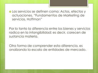  Losservicios se definen como: Actos, efectos y
 actuaciones. “Fundamentos de Marketing de
 servicios, Hoffman”

Por lo tanto la diferencia entre los bienes y servicios
radica en la intangibilidad; es decir, carecen de
sustancia materia.

Otra forma de comprender esta diferencia, es
analizando la escala de entidades de mercado.
 