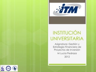 INSTITUCIÓN
UNIVERSITARIA
  Asignatura: Gestión y
 Estrategia Financiera de
  Proyectos de Inversión
     M Lucia Pedraza
           2012
 