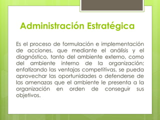 Administración Estratégica
Es el proceso de formulación e implementación
de acciones, que mediante el análisis y el
diagnóstico, tanto del ambiente externo, como
del ambiente interno de la organización;
enfatizando las ventajas competitivas, se pueda
aprovechar las oportunidades o defenderse de
las amenazas que el ambiente le presenta a la
organización en orden de conseguir sus
objetivos.
 