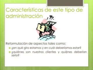 Características de este tipo de
administración




Reformulación de aspectos tales como:
  ¿en qué giro estamos y en cuál deberíamos estar?
  ¿quiénes son nuestros clientes y quiénes deberían
   serlo?
 