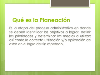 Qué es la Planeación
Es la etapa del proceso administrativo en donde
se deben identificar los objetivos a lograr, definir
las prioridades y determinar los medios a utilizar;
así como la correcta utilización y/o aplicación de
estos en el logro del fin esperado.
 