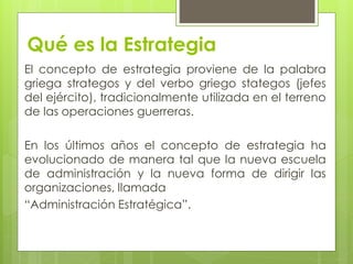 Qué es la Estrategia
El concepto de estrategia proviene de la palabra
griega strategos y del verbo griego stategos (jefes
del ejército), tradicionalmente utilizada en el terreno
de las operaciones guerreras.

En los últimos años el concepto de estrategia ha
evolucionado de manera tal que la nueva escuela
de administración y la nueva forma de dirigir las
organizaciones, llamada
“Administración Estratégica”.
 