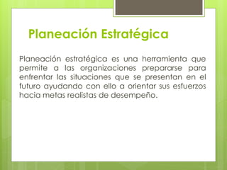 Planeación Estratégica
Planeación estratégica es una herramienta que
permite a las organizaciones prepararse para
enfrentar las situaciones que se presentan en el
futuro ayudando con ello a orientar sus esfuerzos
hacia metas realistas de desempeño.
 