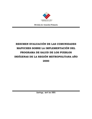 División de Atención Primaria




RESUMEN EVALUACIÓN DE LAS COMUNIDADES
 MAPUCHES SOBRE LA IMPLEMENTACIÓN DEL
   PROGRAMA DE SALUD DE LOS PUEBLOS
INDÍGENAS DE LA REGIÓN METROPOLITANA AÑO
                      2000




              Santiago, abril de 2001
 