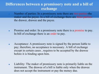 Differences between a promissory note and a bill of
exchange
 Number of parties: In a promissory note there are two parties-the
maker and the payee. In a bill of exchange there are three parties-
the drawer, drawee and the payee.
 Promise and order: In a promissory note there is a promise to pay.
In bill of exchange there is an order to pay.
 Acceptance: A promissory note is signed by the person liable to
pay; therefore, no acceptance is necessary. A bill of exchange
except in certain cases , requires to be accepted by the drawee
before it is binding upon him.
 Liability: The maker of promissory note is primarily liable on the
instrument. The drawee of a bill is liable only when the drawee
does not accept the instrument or pay the money due.
 
