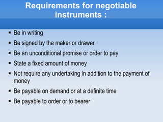 Requirements for negotiable
instruments :
 Be in writing
 Be signed by the maker or drawer
 Be an unconditional promise or order to pay
 State a fixed amount of money
 Not require any undertaking in addition to the payment of
money
 Be payable on demand or at a definite time
 Be payable to order or to bearer
 