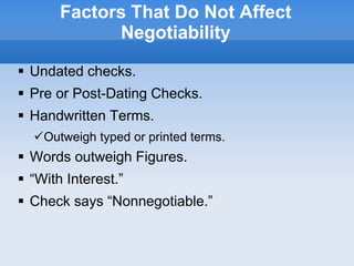 Factors That Do Not Affect
Negotiability
 Undated checks.
 Pre or Post-Dating Checks.
 Handwritten Terms.
Outweigh typed or printed terms.
 Words outweigh Figures.
 “With Interest.”
 Check says “Nonnegotiable.”
 