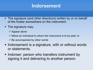 Indorsement
 The signature (and other directions) written by or on behalf
of the holder somewhere on the instrument.
 The signature may:
 Appear alone
 Name an individual to whom the instrument is to be paid, or
 Be accompanied by other words
 Indorsement is a signature, with or without words
or statements.
 Indorser: person who transfers instrument by
signing it and delivering to another person.
 