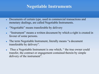 Negotiable Instruments
 Documents of certain type, used in commercial transactions and
monetary dealings, are called Negotiable Instruments.
 “Negotiable” means transferable by delivery
 “Instrument” means a written document by which a right is created in
favour of some persons.
 The term Negotiable Instrument, literally means “a document
transferable by delivery”.
 Thus a Negotiable Instrument is one which, “ the true owner could
transfer, the contract or engagement contained therein by simple
delivery of the instrument”.
 