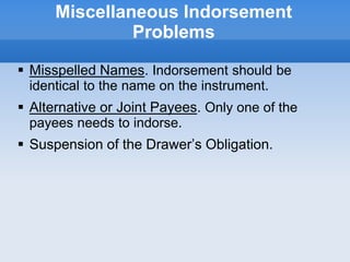 Miscellaneous Indorsement
Problems
 Misspelled Names. Indorsement should be
identical to the name on the instrument.
 Alternative or Joint Payees. Only one of the
payees needs to indorse.
 Suspension of the Drawer’s Obligation.
 