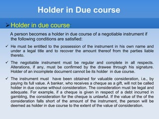 Holder in Due course
Holder in due course:
A person becomes a holder in due course of a negotiable instrument if
the following conditions are satisfied:
 He must be entitled to the possession of the instrument in his own name and
under a legal title and to recover the amount thereof from the parties liable
thereto.
 The negotiable instrument must be regular and complete in all respects.
Alterations, if any, must be confirmed by the drawee through his signature.
Holder of an incomplete document cannot be its holder in due course.
 The instrument must have been obtained for valuable consideration, i.e., by
paying its full value. A banker, who receives a cheque as a gift, will not be called
holder in due course without consideration. The consideration must be legal and
adequate. For example, if a cheque is given in respect of a debt incurred in
gambling, the consideration for the cheque is unlawful. If the value of the of the
consideration falls short of the amount of the instrument, the person will be
deemed as holder in due course to the extent of the value of consideration.
 