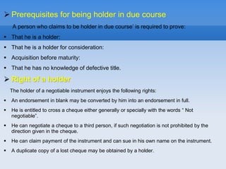  Prerequisites for being holder in due course
A person who claims to be holder in due course’ is required to prove:
 That he is a holder:
 That he is a holder for consideration:
 Acquisition before maturity:
 That he has no knowledge of defective title.
 Right of a holder:
The holder of a negotiable instrument enjoys the following rights:
 An endorsement in blank may be converted by him into an endorsement in full.
 He is entitled to cross a cheque either generally or specially with the words “ Not
negotiable”.
 He can negotiate a cheque to a third person, if such negotiation is not prohibited by the
direction given in the cheque.
 He can claim payment of the instrument and can sue in his own name on the instrument.
 A duplicate copy of a lost cheque may be obtained by a holder.
 