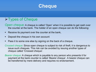 Cheque
Types of Cheque
Open cheque: A cheque is called ‘Open’ when it is possible to get cash over
the counter at the bank. The holder of an open cheque can do the following:
 Receive its payment over the counter at the bank,
 Deposit the cheque in his own account
 Pass it to some one else by signing on the back of a cheque.
Crossed cheque: Since open cheque is subject to risk of theft, it is dangerous to
issue such cheques. This risk can be avoided by issuing another types of
cheque called ‘Crossed cheque’.
Bearer cheque: A cheque which is payable to any person who presents it for
payment at the bank counter is called ‘Bearer cheque’. A bearer cheque can
be transferred by mere delivery and requires no endorsement.
 