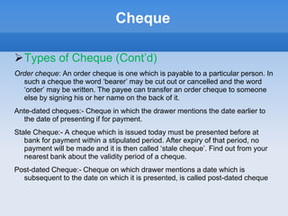 Cheque
Types of Cheque (Cont’d)
Order cheque: An order cheque is one which is payable to a particular person. In
such a cheque the word ‘bearer’ may be cut out or cancelled and the word
‘order’ may be written. The payee can transfer an order cheque to someone
else by signing his or her name on the back of it.
Ante-dated cheques:- Cheque in which the drawer mentions the date earlier to
the date of presenting if for payment.
Stale Cheque:- A cheque which is issued today must be presented before at
bank for payment within a stipulated period. After expiry of that period, no
payment will be made and it is then called ‘stale cheque’. Find out from your
nearest bank about the validity period of a cheque.
Post-dated Cheque:- Cheque on which drawer mentions a date which is
subsequent to the date on which it is presented, is called post-dated cheque
 
