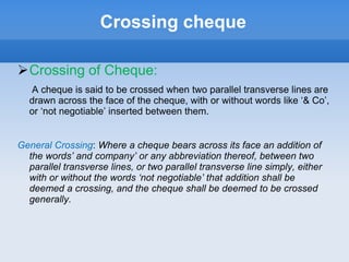 Crossing cheque
Crossing of Cheque:
A cheque is said to be crossed when two parallel transverse lines are
drawn across the face of the cheque, with or without words like ‘& Co’,
or ‘not negotiable’ inserted between them.
General Crossing: Where a cheque bears across its face an addition of
the words’ and company’ or any abbreviation thereof, between two
parallel transverse lines, or two parallel transverse line simply, either
with or without the words ‘not negotiable’ that addition shall be
deemed a crossing, and the cheque shall be deemed to be crossed
generally.
 