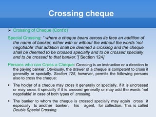 Crossing cheque
 Crossing of Cheque (Cont’d)
Special Crossing: “ where a cheque bears across its face an addition of
the name of banker, either with or without the without the words ‘not
negotiable’ that addition shall be deemed a crossing and the cheque
shall be deemed to be crossed specially and to be crossed specially
and to be crossed to that banker.”[ Section 124]
Persons who can Cross a Cheque: Crossing is an instruction or a direction to
the paying banker. Obviously, the drawer of a cheque is competent to cross it
generally or specially. Section 125, however, permits the following persons
also to cross the cheque:
 The holder of a cheque may cross it generally or specially, if; it is uncrossed
or may cross it specially if it is crossed generally or may add the words 'not
negotiable' in case of both types of .crossing.
 The banker to whom the cheque is crossed specially may again cross it
especially to another banker, his agent, for collection. This is called
Double Special Crossing.
 